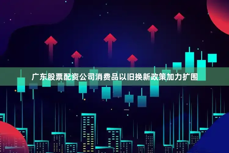 广东股票配资公司消费品以旧换新政策加力扩围
