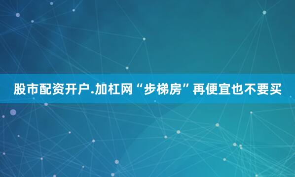 股市配资开户.加杠网“步梯房”再便宜也不要买