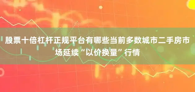 股票十倍杠杆正规平台有哪些当前多数城市二手房市场延续“以价换量”行情