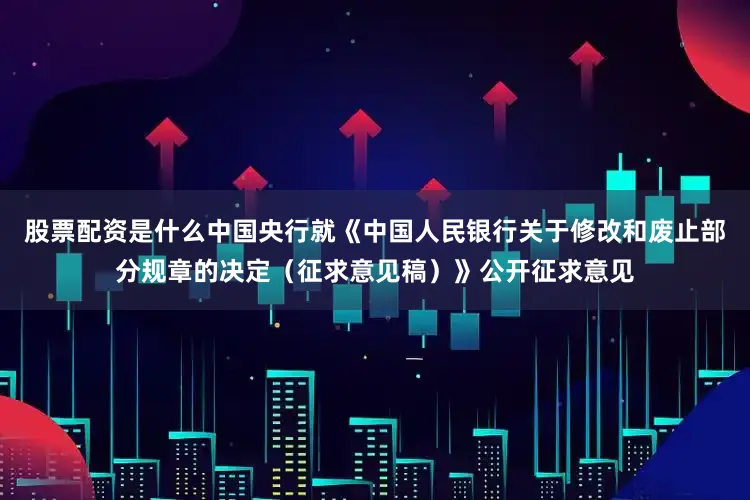 股票配资是什么中国央行就《中国人民银行关于修改和废止部分规章的决定（征求意见稿）》公开征求意见