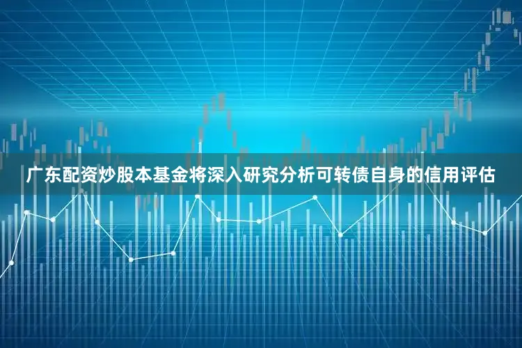 广东配资炒股本基金将深入研究分析可转债自身的信用评估