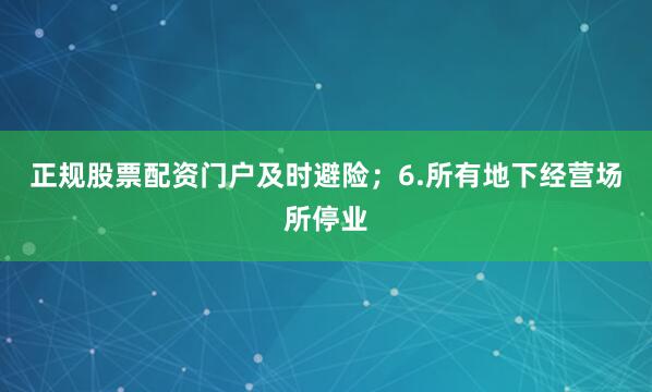 正规股票配资门户及时避险；6.所有地下经营场所停业