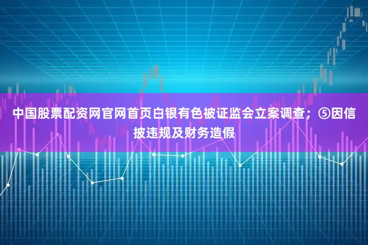 中国股票配资网官网首页白银有色被证监会立案调查；⑤因信披违规及财务造假