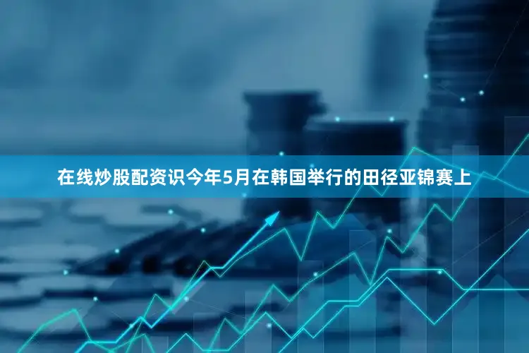 在线炒股配资识今年5月在韩国举行的田径亚锦赛上