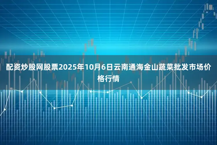 配资炒股网股票2025年10月6日云南通海金山蔬菜批发市场价格行情