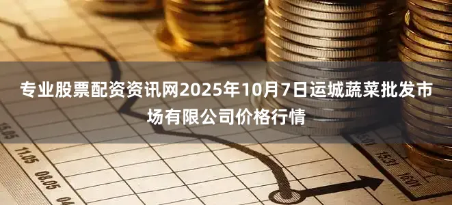 专业股票配资资讯网2025年10月7日运城蔬菜批发市场有限公司价格行情