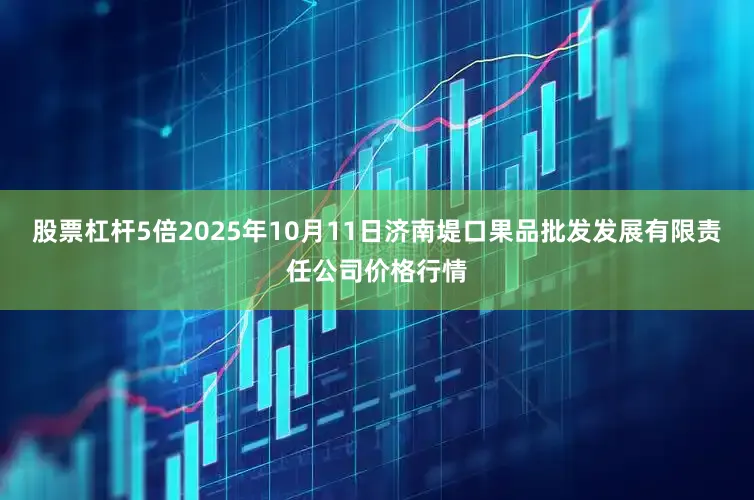 股票杠杆5倍2025年10月11日济南堤口果品批发发展有限责任公司价格行情