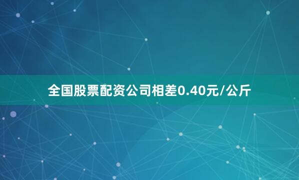 全国股票配资公司相差0.40元/公斤